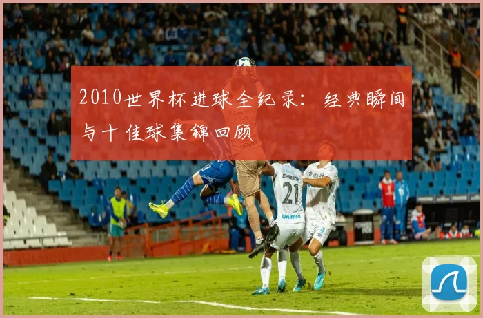 2010世界杯进球全纪录：经典瞬间与十佳球集锦回顾