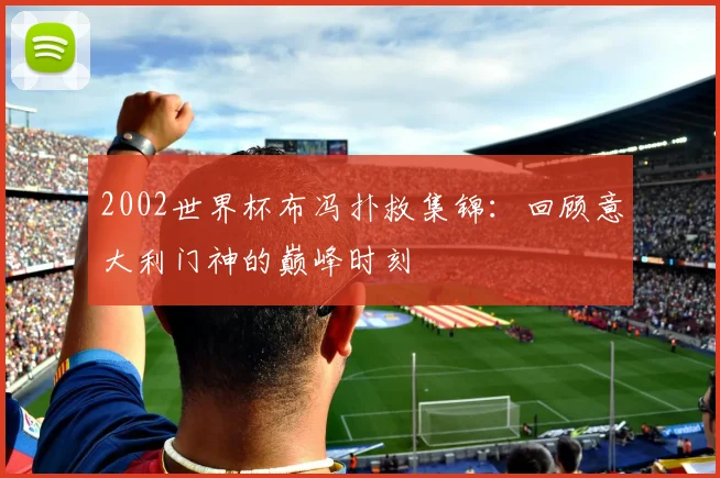 2002世界杯布冯扑救集锦：回顾意大利门神的巅峰时刻