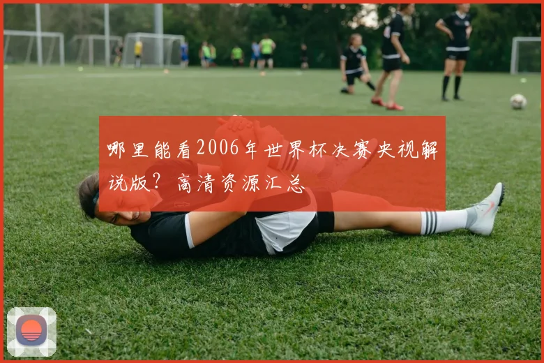 哪里能看2006年世界杯决赛央视解说版？高清资源汇总