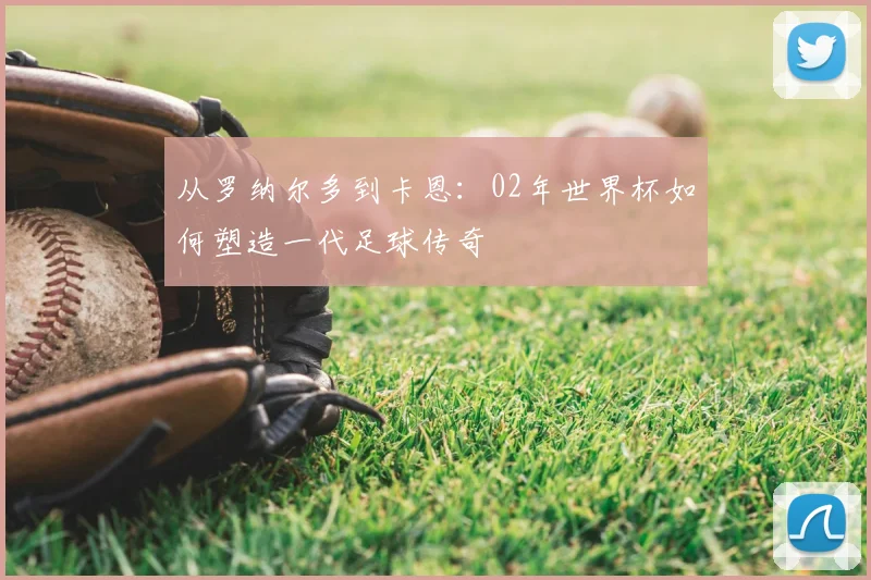 从罗纳尔多到卡恩：02年世界杯如何塑造一代足球传奇