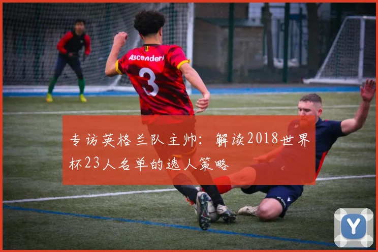 专访英格兰队主帅：解读2018世界杯23人名单的选人策略