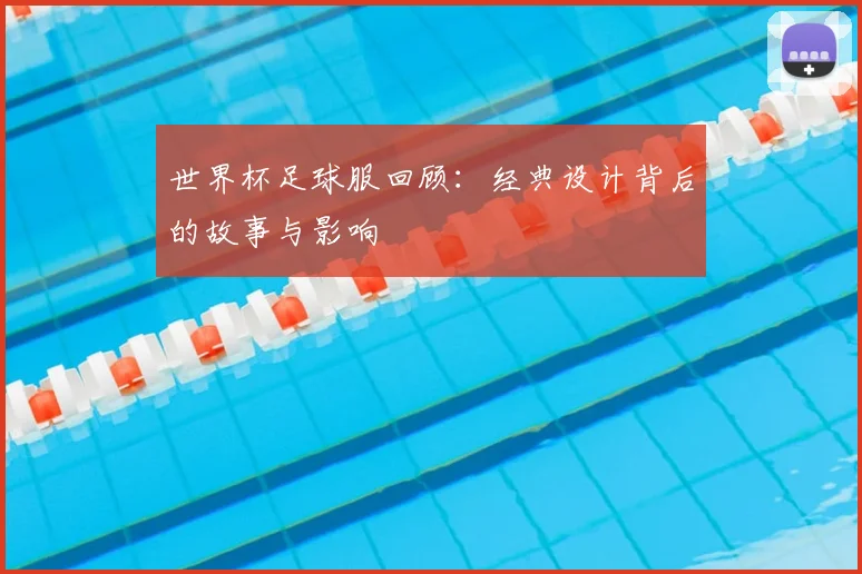 世界杯足球服回顾：经典设计背后的故事与影响