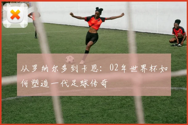 从罗纳尔多到卡恩：02年世界杯如何塑造一代足球传奇