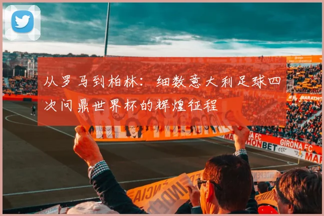 从罗马到柏林：细数意大利足球四次问鼎世界杯的辉煌征程