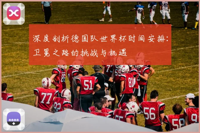 深度剖析德国队世界杯时间安排：卫冕之路的挑战与机遇