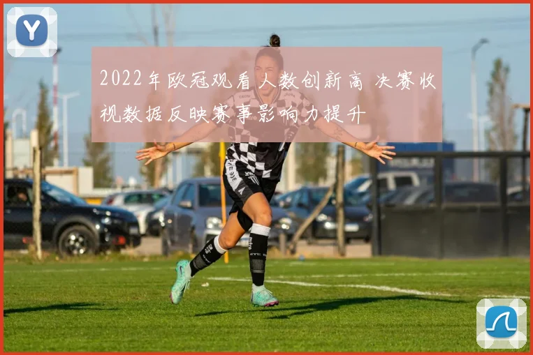 2022年欧冠观看人数创新高 决赛收视数据反映赛事影响力提升
