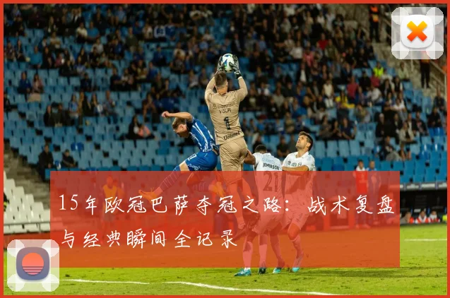 15年欧冠巴萨夺冠之路：战术复盘与经典瞬间全记录