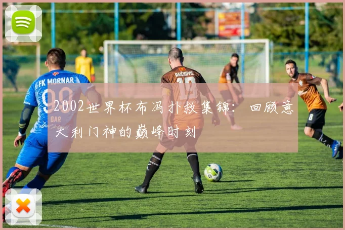 2002世界杯布冯扑救集锦：回顾意大利门神的巅峰时刻