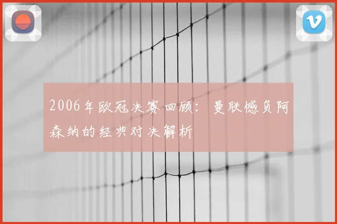 2006年欧冠决赛回顾：曼联憾负阿森纳的经典对决解析