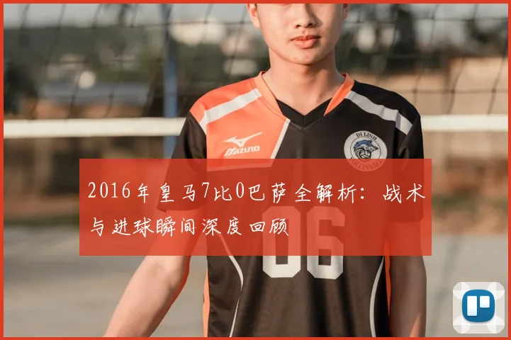 2016年皇马7比0巴萨全解析：战术与进球瞬间深度回顾