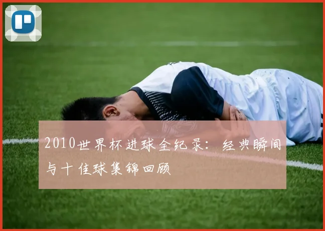 2010世界杯进球全纪录：经典瞬间与十佳球集锦回顾