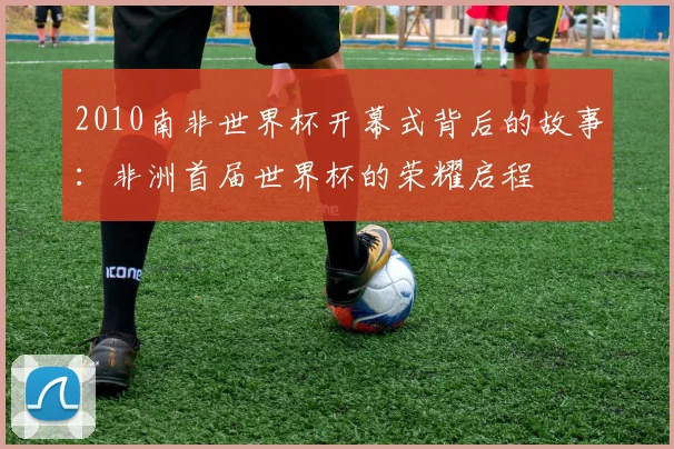 2010南非世界杯开幕式背后的故事：非洲首届世界杯的荣耀启程