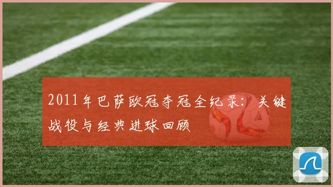 2011年巴萨欧冠夺冠全纪录：关键战役与经典进球回顾